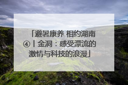 避暑康养 相约湖南④丨金洞：感受漂流的激情与科技的浪漫